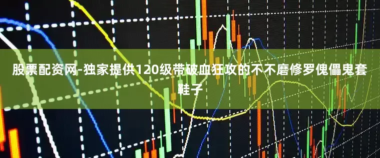 股票配资网-独家提供120级带破血狂攻的不不磨修罗傀儡鬼套鞋子