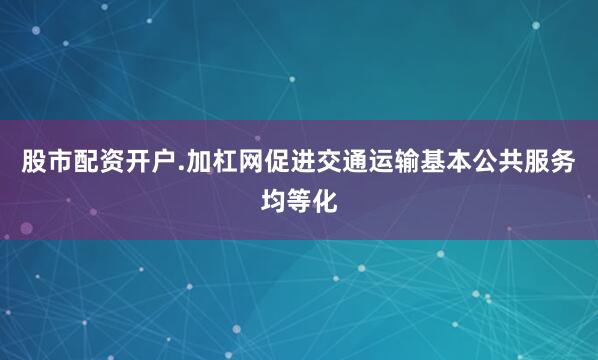 股市配资开户.加杠网促进交通运输基本公共服务均等化