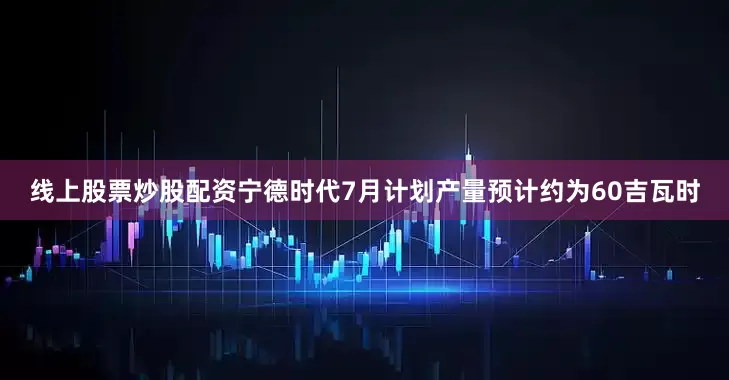 线上股票炒股配资宁德时代7月计划产量预计约为60吉瓦时