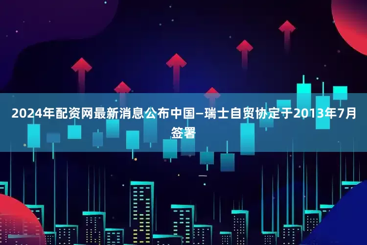 2024年配资网最新消息公布　　中国—瑞士自贸协定于2013年7月签署