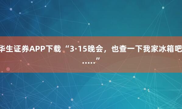 华生证券APP下载 “3·15晚会，也查一下我家冰箱吧......”
