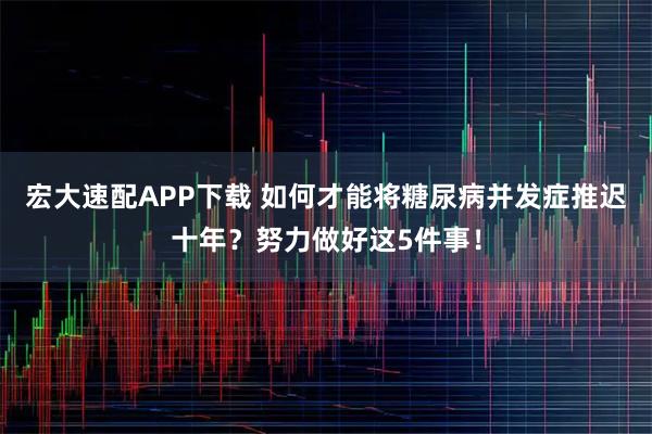 宏大速配APP下载 如何才能将糖尿病并发症推迟十年？努力做好这5件事！