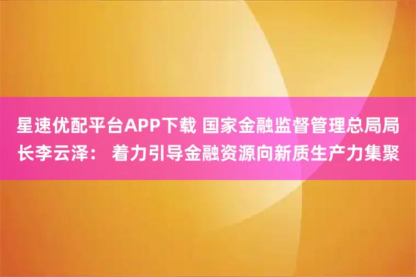 星速优配平台APP下载 国家金融监督管理总局局长李云泽： 着力引导金融资源向新质生产力集聚