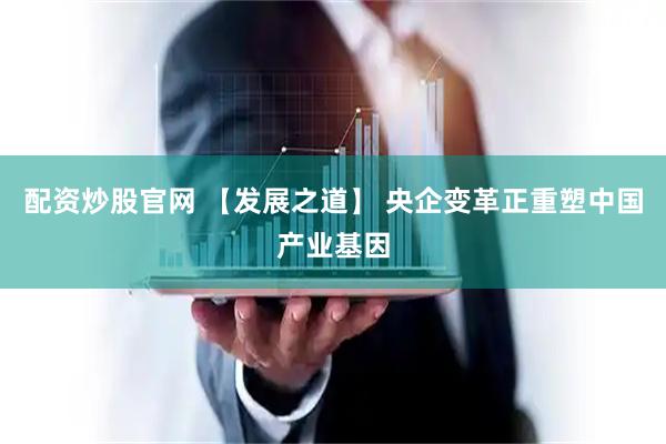 配资炒股官网 【发展之道】 央企变革正重塑中国产业基因