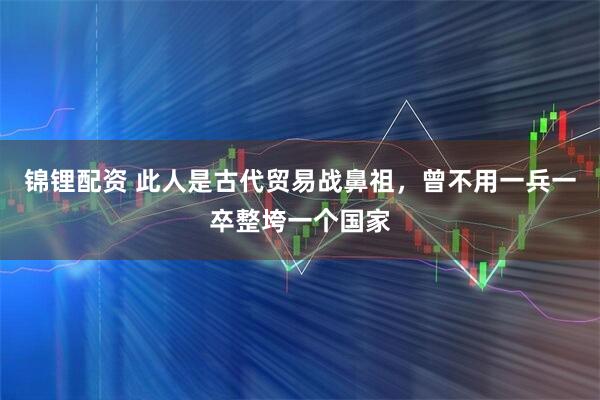 锦锂配资 此人是古代贸易战鼻祖，曾不用一兵一卒整垮一个国家