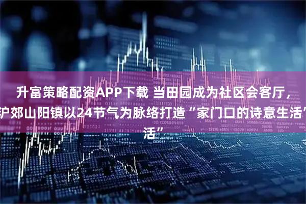 升富策略配资APP下载 当田园成为社区会客厅,沪郊山阳镇以24节气为脉络打造“家门口的诗意生活”