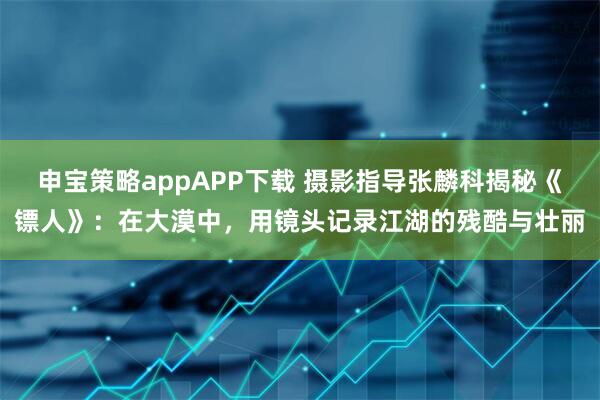 申宝策略appAPP下载 摄影指导张麟科揭秘《镖人》：在大漠中，用镜头记录江湖的残酷与壮丽