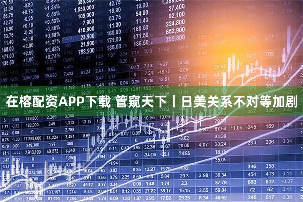 在榕配资APP下载 管窥天下丨日美关系不对等加剧