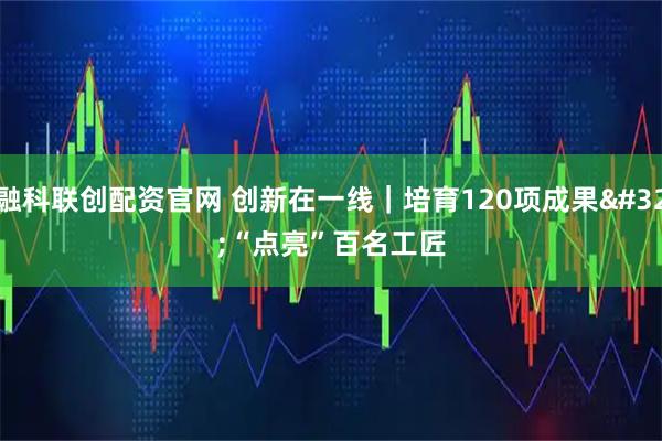 融科联创配资官网 创新在一线｜培育120项成果 “点亮”百名工匠