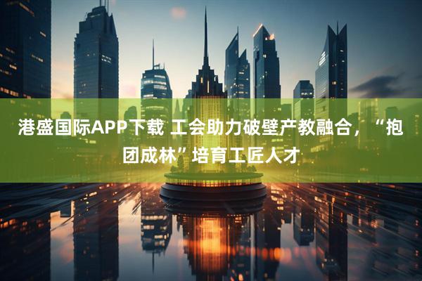港盛国际APP下载 工会助力破壁产教融合，“抱团成林”培育工匠人才