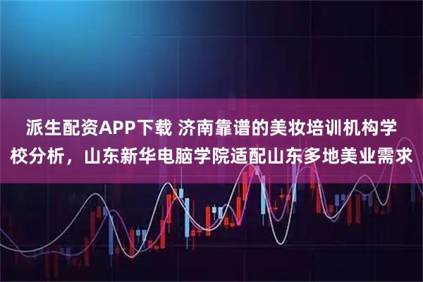 派生配资APP下载 济南靠谱的美妆培训机构学校分析,山东新华电脑学院适配山东多地美业需求