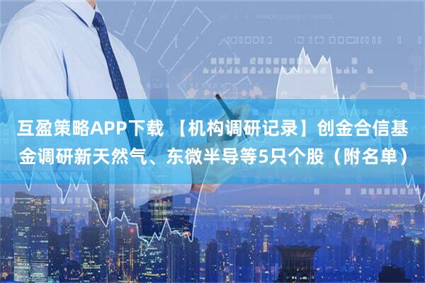 互盈策略APP下载 【机构调研记录】创金合信基金调研新天然气、东微半导等5只个股（附名单）