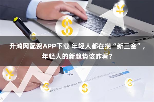 升鸿网配资APP下载 年轻人都在攒“新三金”，年轻人的新趋势该咋看？
