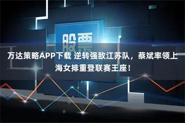 万达策略APP下载 逆转强敌江苏队，蔡斌率领上海女排重登联赛王座！