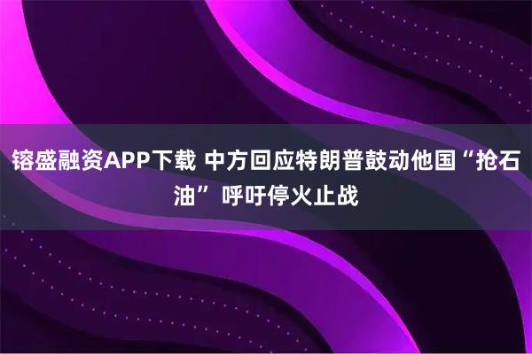 镕盛融资APP下载 中方回应特朗普鼓动他国“抢石油” 呼吁停火止战