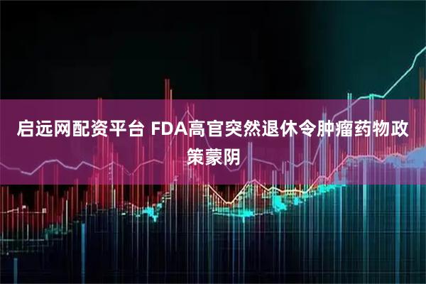 启远网配资平台 FDA高官突然退休令肿瘤药物政策蒙阴