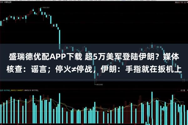 盛瑞德优配APP下载 超5万美军登陆伊朗?媒体核查:谣言;停火≠停战,伊朗:手指就在扳机上