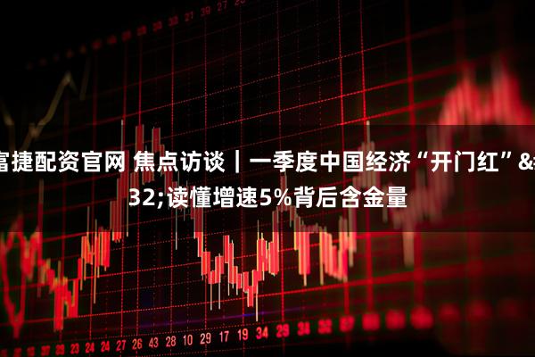 富捷配资官网 焦点访谈｜一季度中国经济“开门红” 读懂增速5%背后含金量