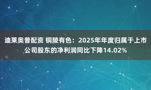 迪莱奥普配资 铜陵有色：2025年年度归属于上市公司股东的净利润同比下降14.02%