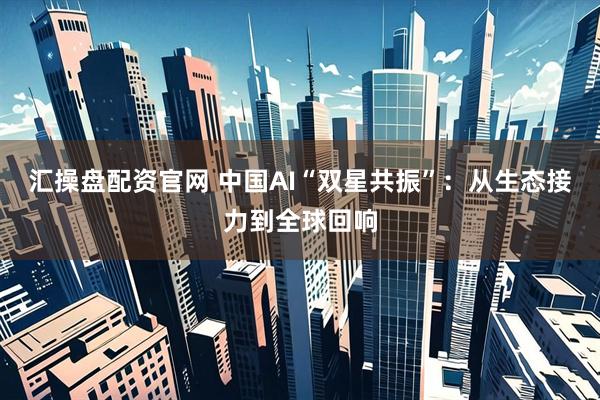 汇操盘配资官网 中国AI“双星共振”：从生态接力到全球回响