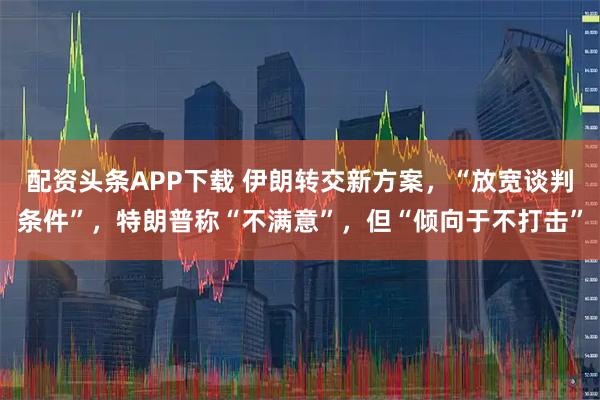配资头条APP下载 伊朗转交新方案，“放宽谈判条件”，特朗普称“不满意”，但“倾向于不打击”