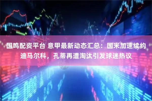 国鸣配资平台 意甲最新动态汇总：国米加速续约迪马尔科，孔蒂再遭淘汰引发球迷热议