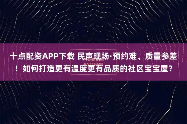 十点配资APP下载 民声现场·预约难、质量参差!如何打造更有温度更有品质的社区宝宝屋?