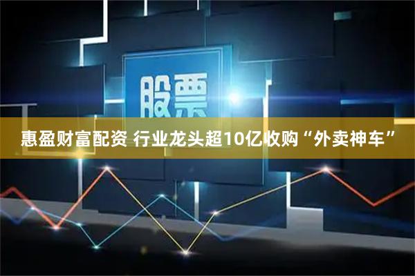 惠盈财富配资 行业龙头超10亿收购“外卖神车”