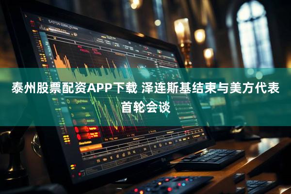 泰州股票配资APP下载 泽连斯基结束与美方代表首轮会谈