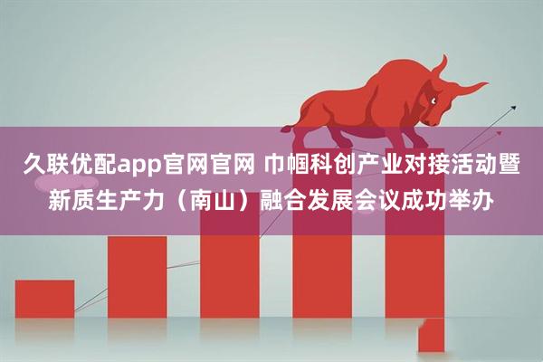 久联优配app官网官网 巾帼科创产业对接活动暨新质生产力(南山)融合发展会议成功举办